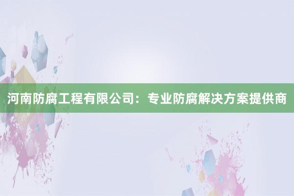 河南防腐工程有限公司：专业防腐解决方案提供商